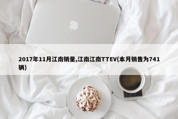 2017年11月江南销量,江南江南TTEV(本月销售为741辆)-第1张图片