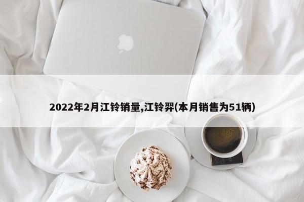 2022年2月江铃销量,江铃羿(本月销售为51辆)-第1张图片