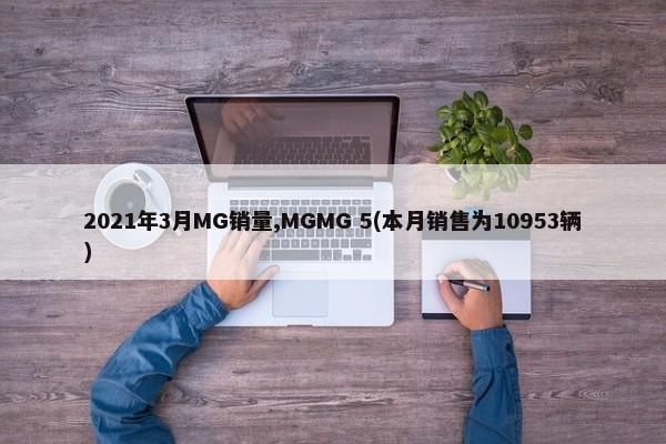 2021年3月MG销量,MGMG 5(本月销售为10953辆)-第1张图片