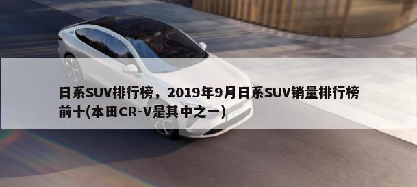 日系SUV排行榜，2019年9月日系SUV销量排行榜前十(本田CR-V是其中之一)-第1张图片