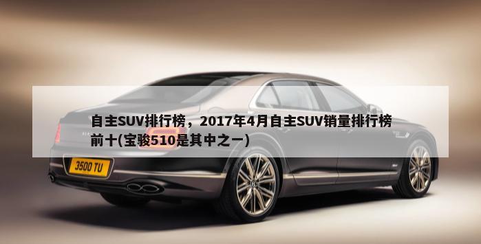 自主SUV排行榜，2017年4月自主SUV销量排行榜前十(宝骏510是其中之一)-第1张图片