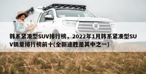 韩系紧凑型SUV排行榜，2022年1月韩系紧凑型SUV销量排行榜前十(全新途胜是其中之一)-第1张图片