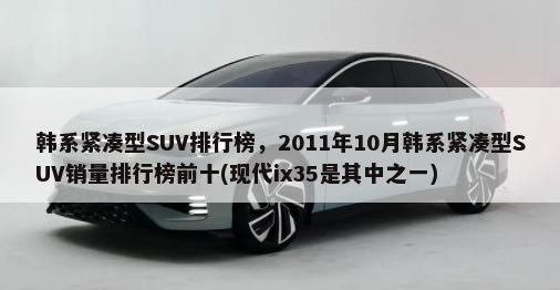 韩系紧凑型SUV排行榜，2011年10月韩系紧凑型SUV销量排行榜前十(现代ix35是其中之一)-第1张图片