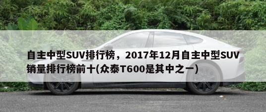 自主中型SUV排行榜，2017年12月自主中型SUV销量排行榜前十(众泰T600是其中之一)-第1张图片