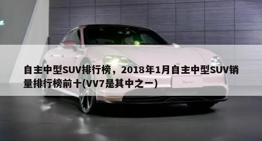 自主中型SUV排行榜，2018年1月自主中型SUV销量排行榜前十(VV7是其中之一)-第1张图片