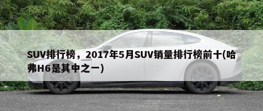 SUV排行榜，2017年5月SUV销量排行榜前十(哈弗H6是其中之一)-第1张图片