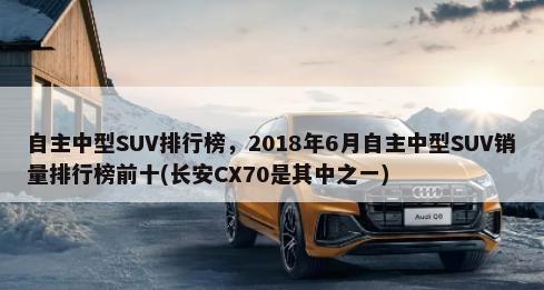 自主中型SUV排行榜，2018年6月自主中型SUV销量排行榜前十(长安CX70是其中之一)-第1张图片