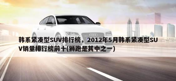 韩系紧凑型SUV排行榜，2012年5月韩系紧凑型SUV销量排行榜前十(狮跑是其中之一)-第1张图片