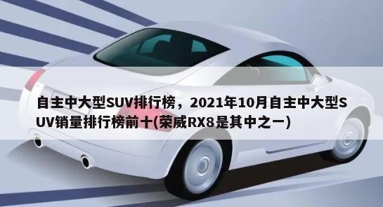 自主中大型SUV排行榜，2021年10月自主中大型SUV销量排行榜前十(荣威RX8是其中之一)-第1张图片