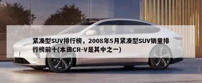 紧凑型SUV排行榜，2008年5月紧凑型SUV销量排行榜前十(本田CR-V是其中之一)-第1张图片