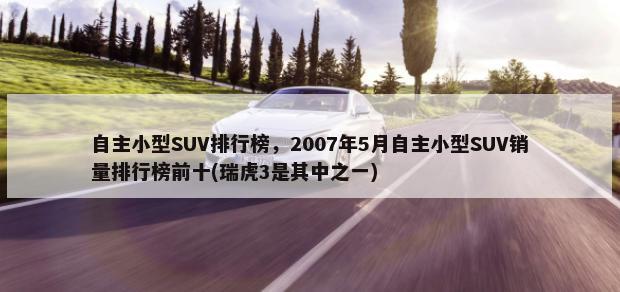 自主小型SUV排行榜，2007年5月自主小型SUV销量排行榜前十(瑞虎3是其中之一)-第1张图片