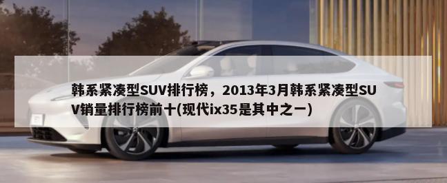 韩系紧凑型SUV排行榜，2013年3月韩系紧凑型SUV销量排行榜前十(现代ix35是其中之一)-第1张图片
