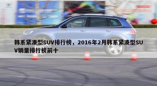 韩系紧凑型SUV排行榜，2016年2月韩系紧凑型SUV销量排行榜前十-第1张图片