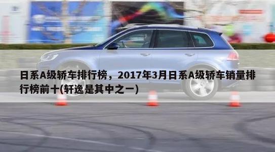 日系A级轿车排行榜，2017年3月日系A级轿车销量排行榜前十(轩逸是其中之一)-第1张图片