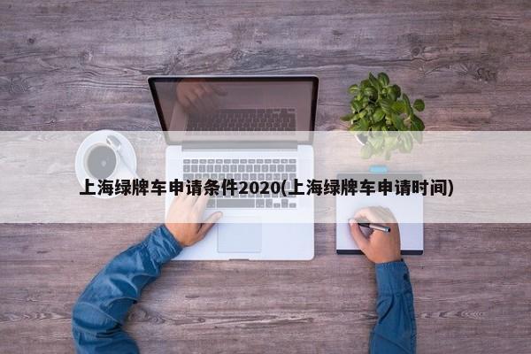 上海绿牌车申请条件2020(上海绿牌车申请时间)-第1张图片