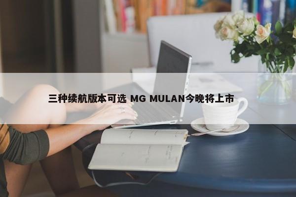 三种续航版本可选 MG MULAN今晚将上市        -第1张图片