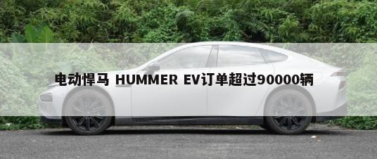 电动悍马 HUMMER EV订单超过90000辆        -第1张图片