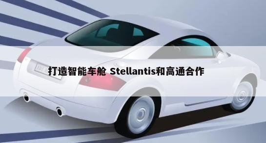 打造智能车舱 Stellantis和高通合作        -第1张图片