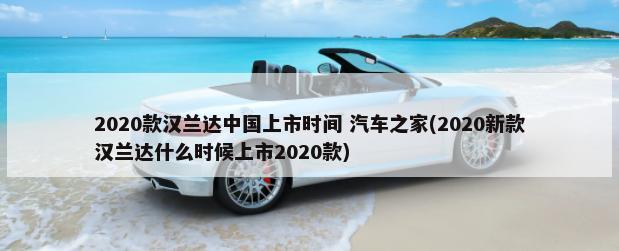 2020款汉兰达中国上市时间 汽车之家(2020新款汉兰达什么时候上市2020款)-第1张图片