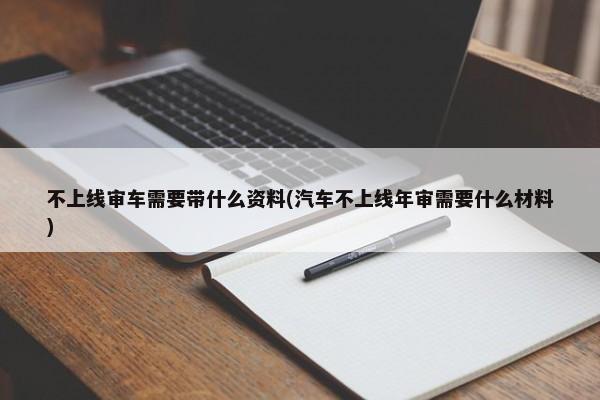 不上线审车需要带什么资料(汽车不上线年审需要什么材料)-第1张图片