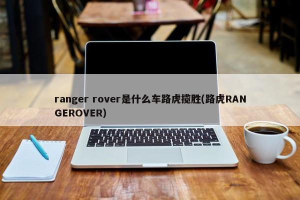 ranger rover是什么车路虎揽胜(路虎RANGEROVER)-第1张图片