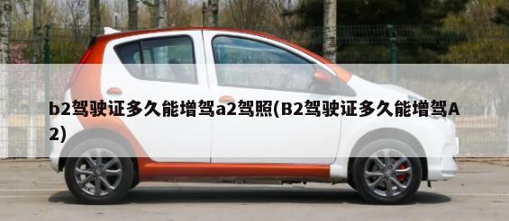 b2驾驶证多久能增驾a2驾照(B2驾驶证多久能增驾A2)-第1张图片