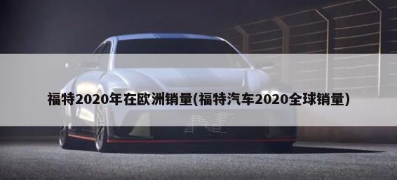 福特2020年在欧洲销量(福特汽车2020全球销量)-第1张图片