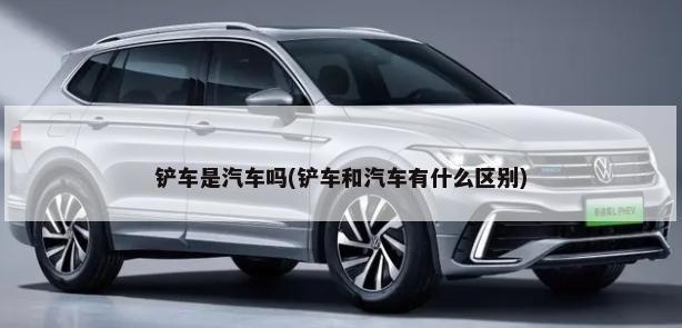 铲车是汽车吗(铲车和汽车有什么区别)-第1张图片