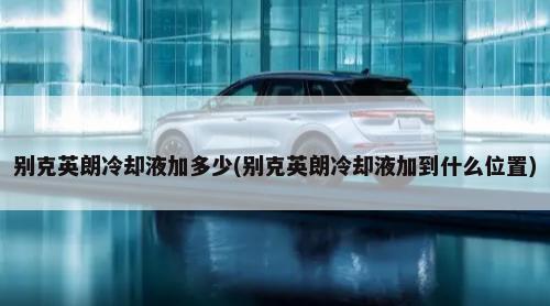 别克英朗冷却液加多少(别克英朗冷却液加到什么位置)-第1张图片