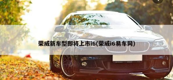 荣威新车型即将上市i6(荣威i6易车网)-第1张图片
