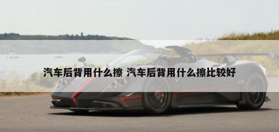 汽车后背用什么擦 汽车后背用什么擦比较好-第1张图片