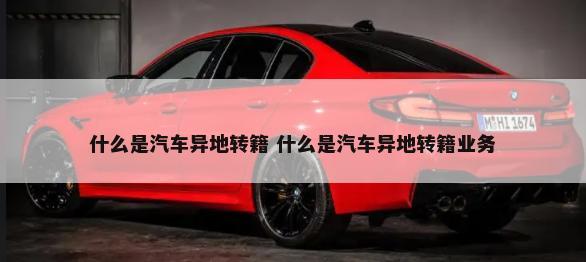 什么是汽车异地转籍 什么是汽车异地转籍业务-第1张图片