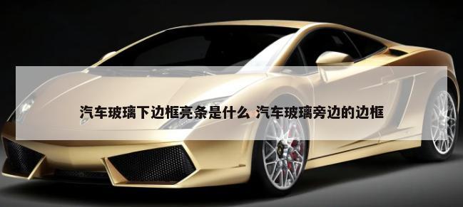汽车玻璃下边框亮条是什么 汽车玻璃旁边的边框-第1张图片