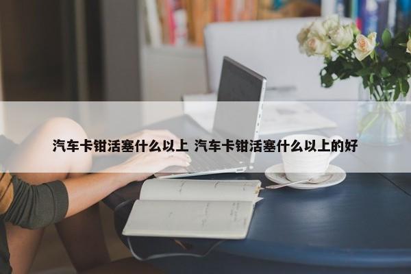 汽车卡钳活塞什么以上 汽车卡钳活塞什么以上的好-第1张图片