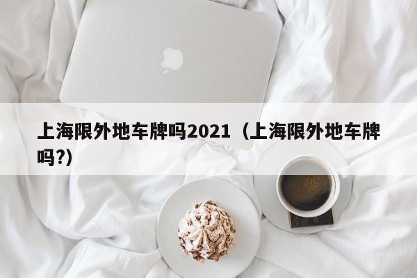 上海限外地车牌吗2021（上海限外地车牌吗?）-第1张图片