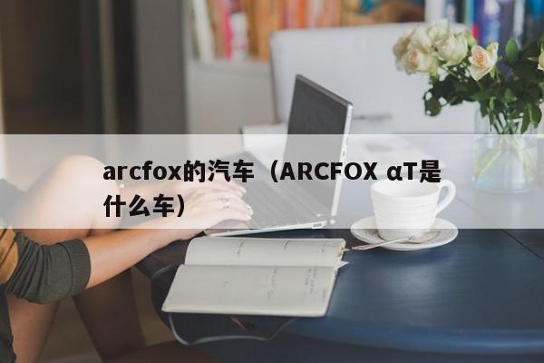 arcfox的汽车（ARCFOX αT是什么车）-第1张图片