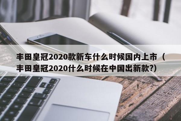 丰田皇冠2020款新车什么时候国内上市（丰田皇冠2020什么时候在中国出新款?）-第1张图片