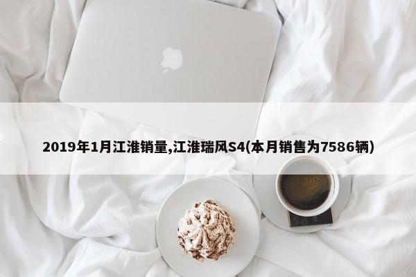 2019年1月江淮销量,江淮瑞风S4(本月销售为7586辆)-第1张图片