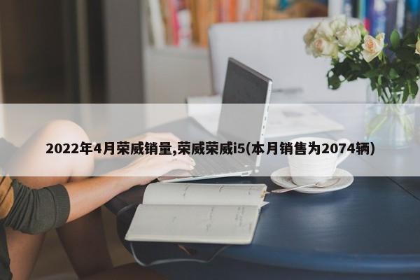 2022年4月荣威销量,荣威荣威i5(本月销售为2074辆)-第1张图片