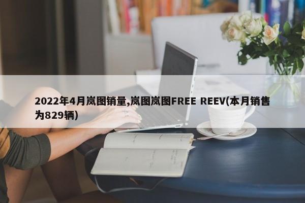 2022年4月岚图销量,岚图岚图FREE REEV(本月销售为829辆)-第1张图片