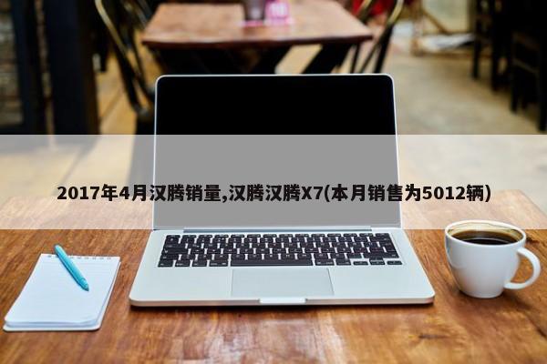 2017年4月汉腾销量,汉腾汉腾X7(本月销售为5012辆)-第1张图片