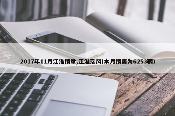 2017年11月江淮销量,江淮瑞风(本月销售为6253辆)-第1张图片