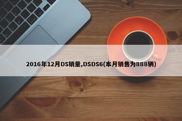 2016年12月DS销量,DSDS6(本月销售为888辆)-第1张图片