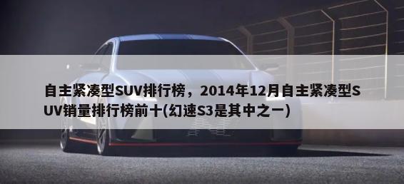 自主紧凑型SUV排行榜，2014年12月自主紧凑型SUV销量排行榜前十(幻速S3是其中之一)-第1张图片