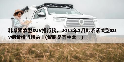 韩系紧凑型SUV排行榜，2012年1月韩系紧凑型SUV销量排行榜前十(智跑是其中之一)-第1张图片