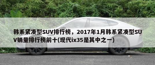韩系紧凑型SUV排行榜，2017年1月韩系紧凑型SUV销量排行榜前十(现代ix35是其中之一)-第1张图片