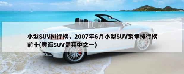 小型SUV排行榜，2007年6月小型SUV销量排行榜前十(黄海SUV是其中之一)-第1张图片