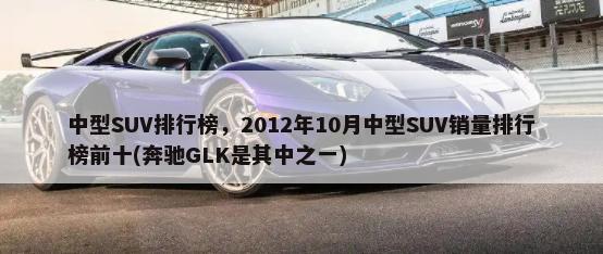 中型SUV排行榜，2012年10月中型SUV销量排行榜前十(奔驰GLK是其中之一)-第1张图片