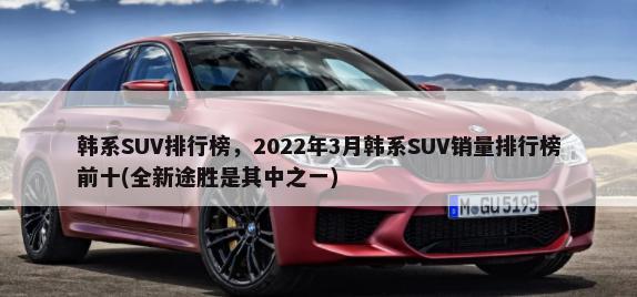 韩系SUV排行榜，2022年3月韩系SUV销量排行榜前十(全新途胜是其中之一)-第1张图片