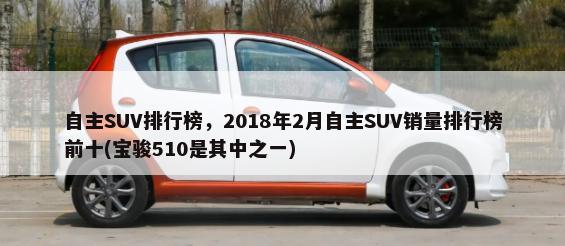 自主SUV排行榜，2018年2月自主SUV销量排行榜前十(宝骏510是其中之一)-第1张图片